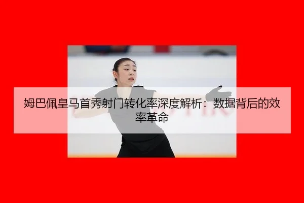 姆巴佩皇马首秀射门转化率深度解析：数据背后的效率革命