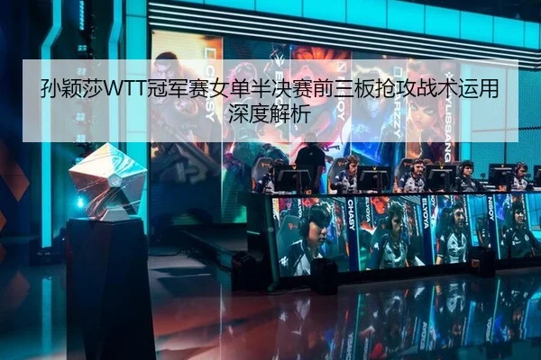 孙颖莎WTT冠军赛女单半决赛前三板抢攻战术运用深度解析
